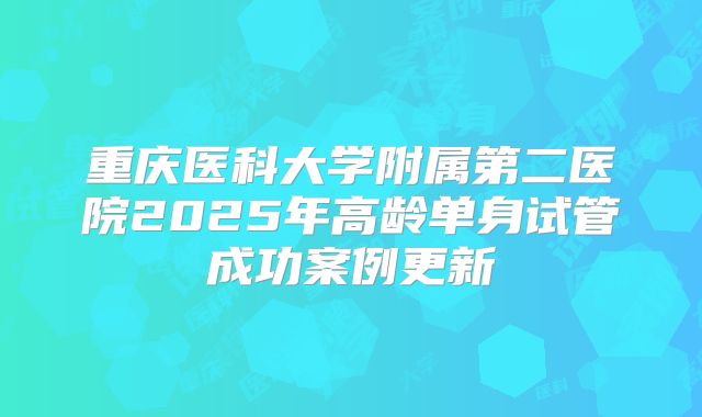 重庆医科大学附属第二医院2025年高龄单身试管成功案例更新