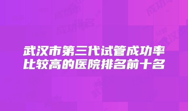 武汉市第三代试管成功率比较高的医院排名前十名