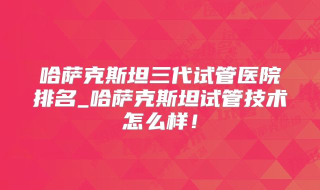 哈萨克斯坦三代试管医院排名_哈萨克斯坦试管技术怎么样！