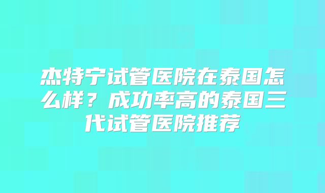 杰特宁试管医院在泰国怎么样？成功率高的泰国三代试管医院推荐