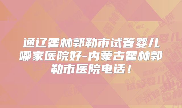 通辽霍林郭勒市试管婴儿哪家医院好-内蒙古霍林郭勒市医院电话！