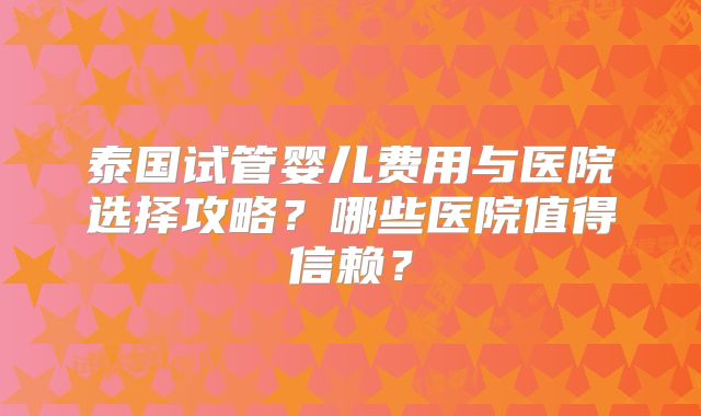 泰国试管婴儿费用与医院选择攻略？哪些医院值得信赖？
