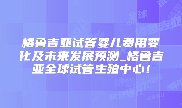 格鲁吉亚试管婴儿费用变化及未来发展预测_格鲁吉亚全球试管生殖中心！