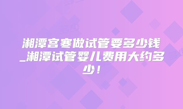 湘潭宫寒做试管要多少钱_湘潭试管婴儿费用大约多少！