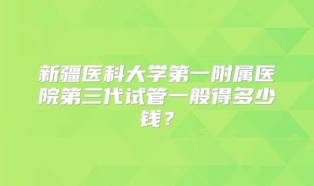 新疆医科大学第一附属医院第三代试管一般得多少钱？