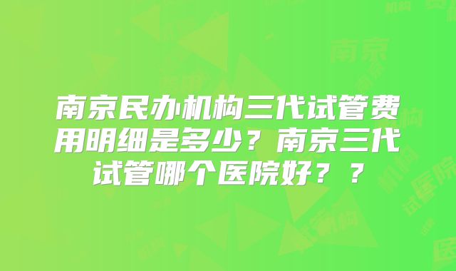 南京民办机构三代试管费用明细是多少?南京三代试管哪个医院好??