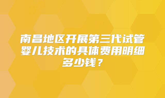 南昌地区开展第三代试管婴儿技术的具体费用明细多少钱？