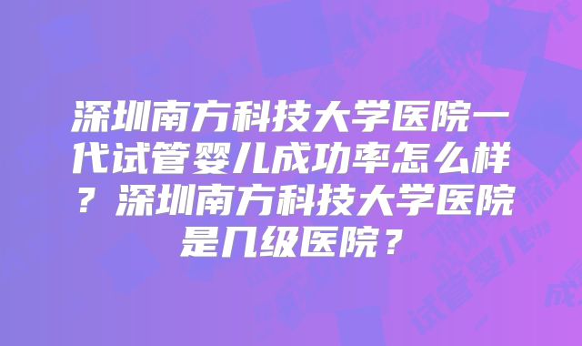 深圳南方科技大学医院一代试管婴儿成功率怎么样?深圳南方科技大学医院是几级医院?
