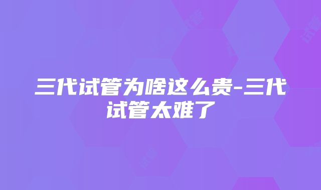 三代试管为啥这么贵-三代试管太难了