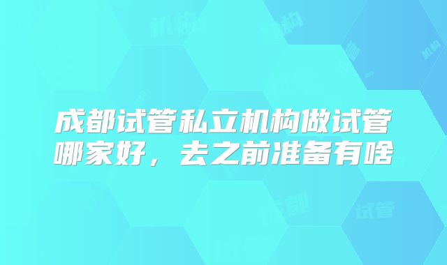 成都试管私立机构做试管哪家好，去之前准备有啥