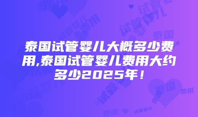 泰国试管婴儿大概多少费用,泰国试管婴儿费用大约多少2025年!