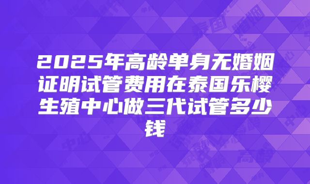 2025年高龄单身无婚姻证明试管费用在泰国乐樱生殖中心做三代试管多少钱
