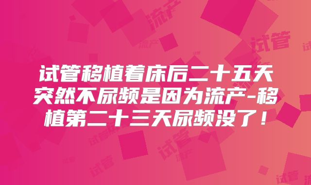 试管移植着床后二十五天突然不尿频是因为流产-移植第二十三天尿频没了！