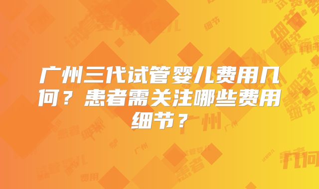 广州三代试管婴儿费用几何？患者需关注哪些费用细节？