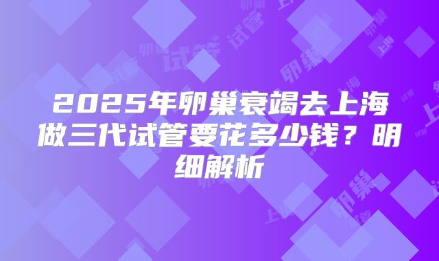 2025年卵巢衰竭去上海做三代试管要花多少钱？明细解析