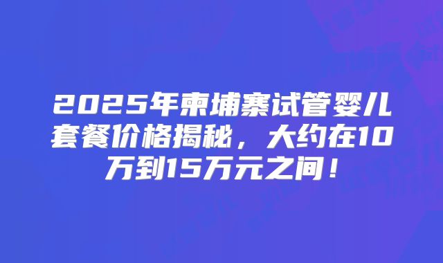 2025年柬埔寨试管婴儿套餐价格揭秘，大约在10万到15万元之间！