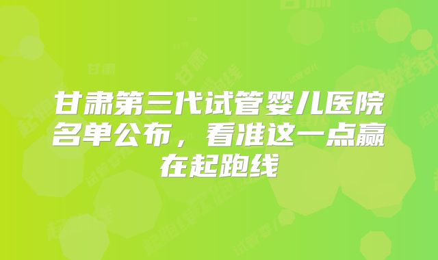 甘肃第三代试管婴儿医院名单公布，看准这一点赢在起跑线
