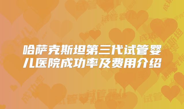 哈萨克斯坦第三代试管婴儿医院成功率及费用介绍