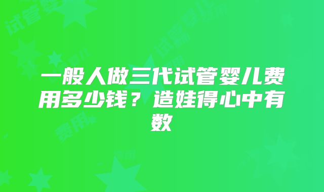 一般人做三代试管婴儿费用多少钱?造娃得心中有数
