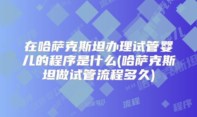 在哈萨克斯坦办理试管婴儿的程序是什么(哈萨克斯坦做试管流程多久)