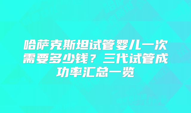 哈萨克斯坦试管婴儿一次需要多少钱？三代试管成功率汇总一览