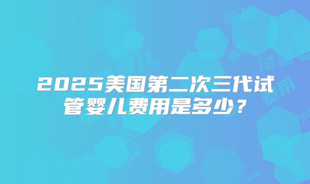 2025美国第二次三代试管婴儿费用是多少？