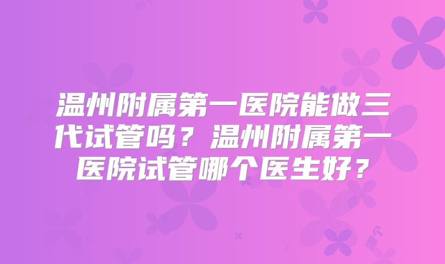 温州附属第一医院能做三代试管吗？温州附属第一医院试管哪个医生好？