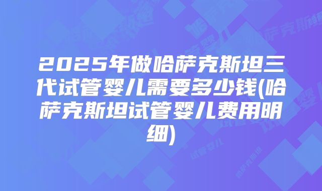 2025年做哈萨克斯坦三代试管婴儿需要多少钱(哈萨克斯坦试管婴儿费用明细)