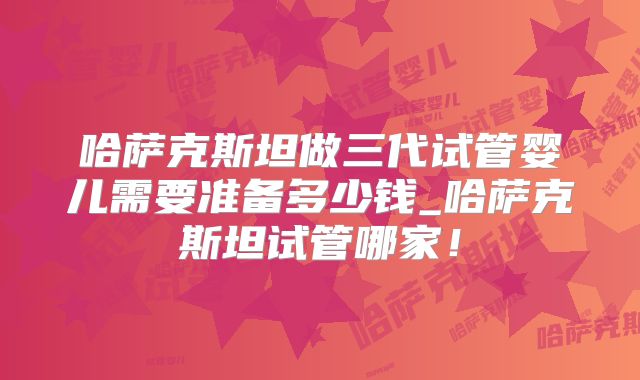哈萨克斯坦做三代试管婴儿需要准备多少钱_哈萨克斯坦试管哪家！