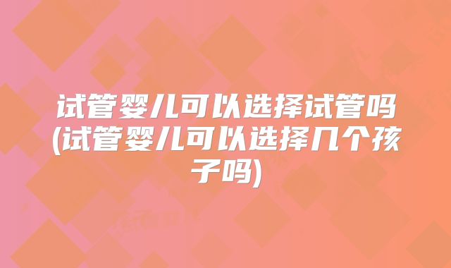 试管婴儿可以选择试管吗(试管婴儿可以选择几个孩子吗)