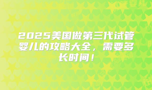 2025美国做第三代试管婴儿的攻略大全,需要多长时间!