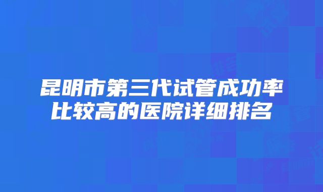 昆明市第三代试管成功率比较高的医院详细排名