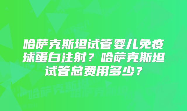 哈萨克斯坦试管婴儿免疫球蛋白注射？哈萨克斯坦试管总费用多少？
