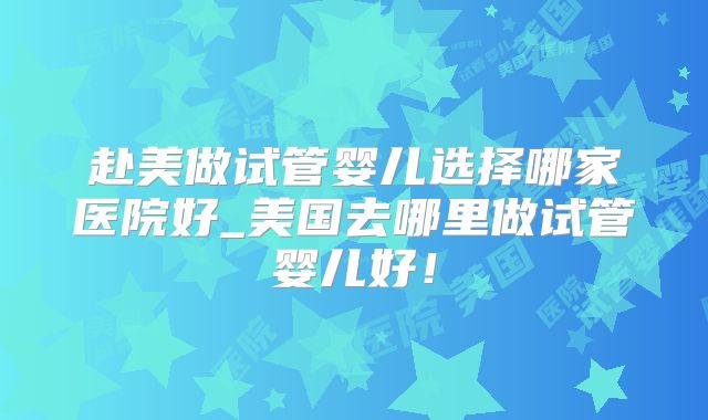 赴美做试管婴儿选择哪家医院好_美国去哪里做试管婴儿好！