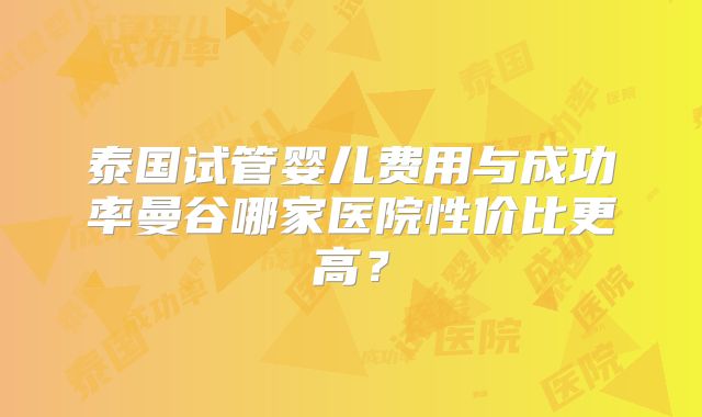泰国试管婴儿费用与成功率曼谷哪家医院性价比更高？