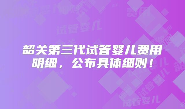 韶关第三代试管婴儿费用明细，公布具体细则！