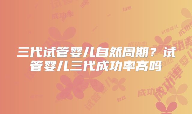 三代试管婴儿自然周期？试管婴儿三代成功率高吗