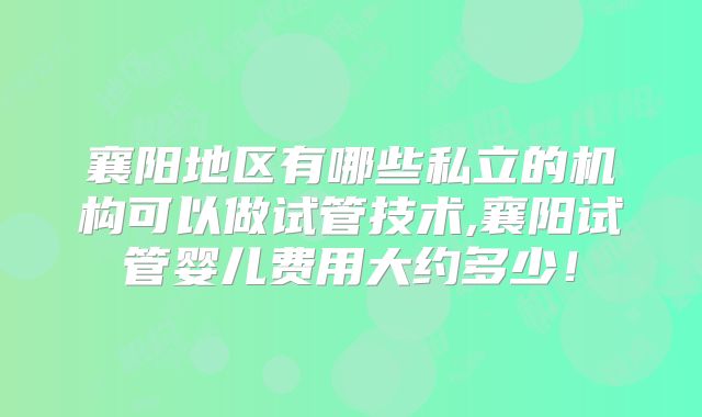 襄阳地区有哪些私立的机构可以做试管技术,襄阳试管婴儿费用大约多少！