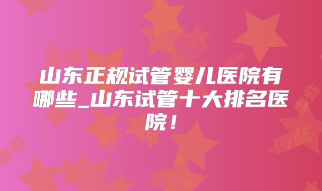 山东正规试管婴儿医院有哪些_山东试管十大排名医院！