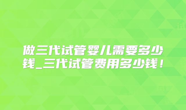 做三代试管婴儿需要多少钱_三代试管费用多少钱！