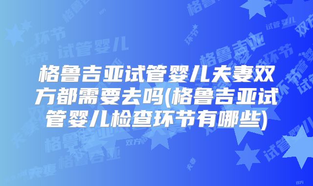 格鲁吉亚试管婴儿夫妻双方都需要去吗(格鲁吉亚试管婴儿检查环节有哪些)