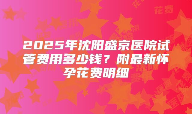 2025年沈阳盛京医院试管费用多少钱？附最新怀孕花费明细
