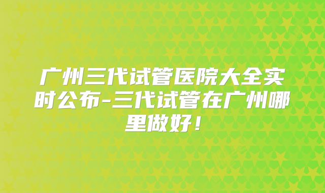 广州三代试管医院大全实时公布-三代试管在广州哪里做好！