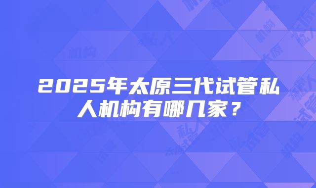 2025年太原三代试管私人机构有哪几家？