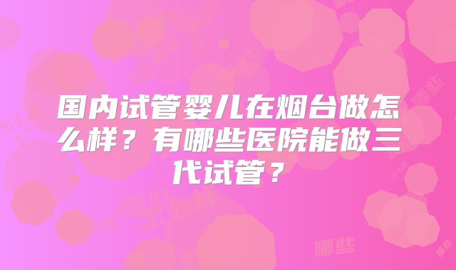 国内试管婴儿在烟台做怎么样？有哪些医院能做三代试管？