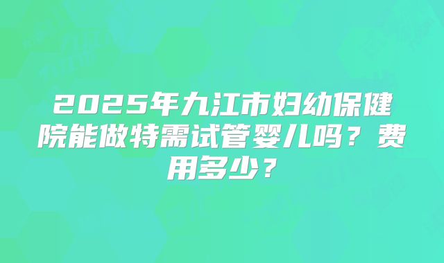 2025年九江市妇幼保健院能做特需试管婴儿吗？费用多少？