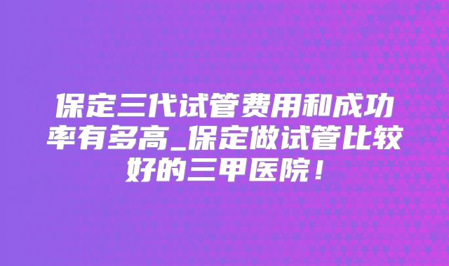 保定三代试管费用和成功率有多高_保定做试管比较好的三甲医院！