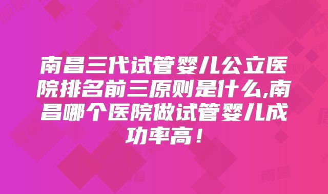 南昌三代试管婴儿公立医院排名前三原则是什么,南昌哪个医院做试管婴儿成功率高！