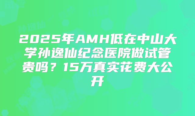 2025年AMH低在中山大学孙逸仙纪念医院做试管贵吗？15万真实花费大公开