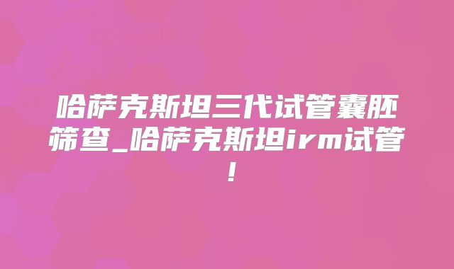 哈萨克斯坦三代试管囊胚筛查_哈萨克斯坦irm试管！